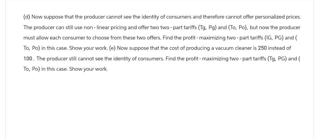 (d) Now suppose that the producer cannot see the identity of consumers and therefore cannot offer personalized prices.
The producer can still use non-linear pricing and offer two two-part tariffs (Tg, Pg) and (To, Po), but now the producer
must allow each consumer to choose from these two offers. Find the profit - maximizing two-part tariffs (IG, PG) and (
To, Po) in this case. Show your work. (e) Now suppose that the cost of producing a vacuum cleaner is 250 instead of
100. The producer still cannot see the identity of consumers. Find the profit - maximizing two-part tariffs (Tg, PG) and (
To, Po) in this case. Show your work.