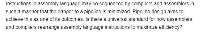 Instructions in assembly language may be sequenced by compilers and assemblers in
such a manner that the danger to a pipeline is minimized. Pipeline design aims to
achieve this as one of its outcomes. Is there a universal standard for how assemblers
and compilers rearrange assembly language instructions to maximize efficiency?