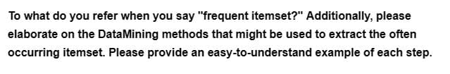 To what do you refer when you say "frequent itemset?" Additionally, please
elaborate on the Data Mining methods that might be used to extract the often
occurring itemset. Please provide an easy-to-understand example of each step.