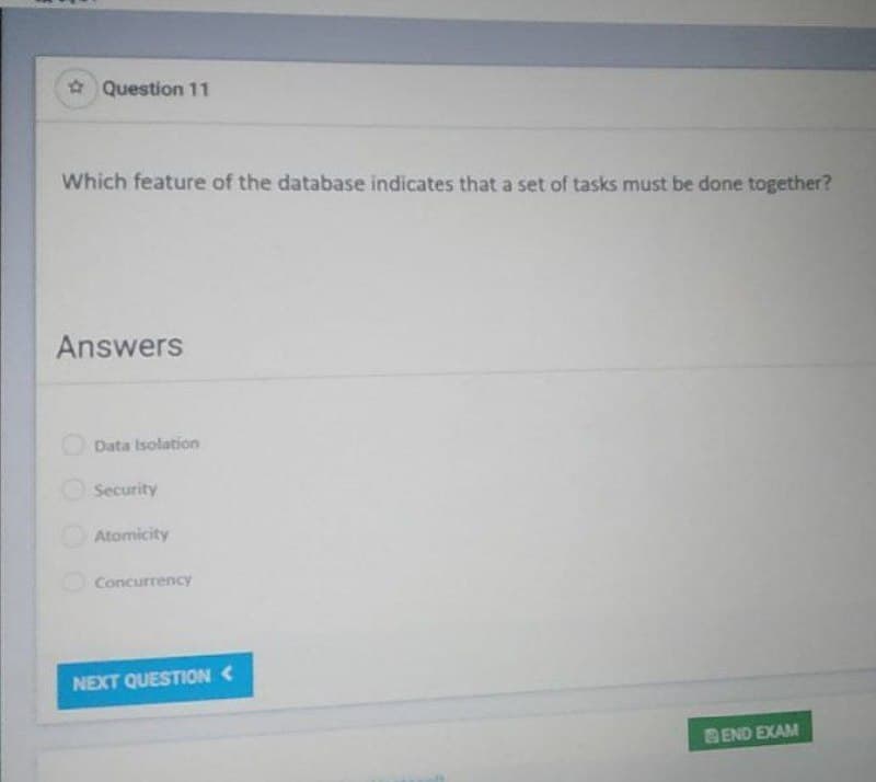 Question 11
Which feature of the database indicates that a set of tasks must be done together?
Answers
Data Isolation
Security
Atomicity
Concurrency
NEXT QUESTION <
END EXAM