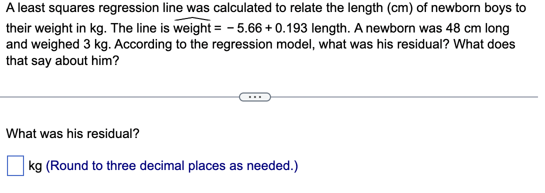 A least squares regression line was calculated to relate the length (cm) of newborn boys to
their weight in kg. The line is weight = -5.66 +0.193 length. A newborn was 48 cm long
and weighed 3 kg. According to the regression model, what was his residual? What does
that say about him?
What was his residual?
kg (Round to three decimal places as needed.)