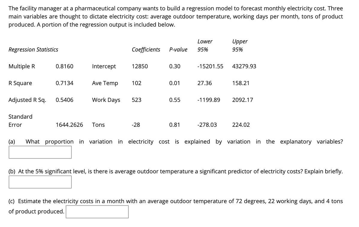 The facility manager at a pharmaceutical company wants to build a regression model to forecast monthly electricity cost. Three
main variables are thought to dictate electricity cost: average outdoor temperature, working days per month, tons of product
produced. A portion of the regression output is included below.
Lower
Upper
Regression Statistics
Coefficients
P-value
95%
95%
Multiple R
0.8160
Intercept
12850
0.30
-15201.55
43279.93
R Square
0.7134
Ave Temp
102
0.01
27.36
158.21
Adjusted R Sq.
0.5406
Work Days
523
0.55
-1199.89
2092.17
Standard
Error
1644.2626
Tons
-28
0.81
-278.03
224.02
(a)
What proportion in variation in electricity cost is explained by variation in the explanatory variables?
(b) At the 5% significant level, is there is average outdoor temperature a significant predictor of electricity costs? Explain briefly.
(c) Estimate the electricity costs in a month with an average outdoor temperature of 72 degrees, 22 working days, and 4 tons
of product produced.
