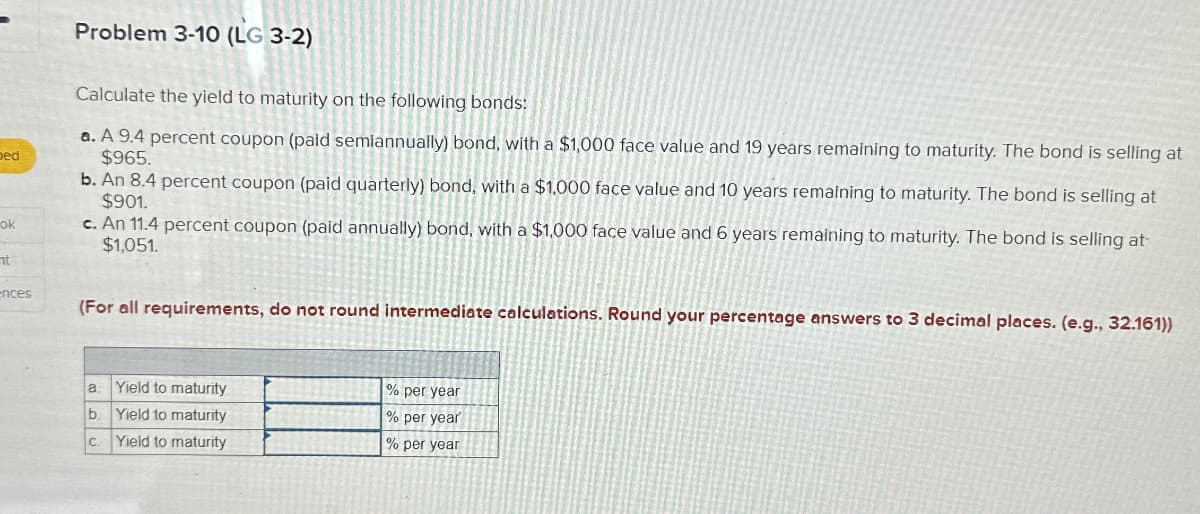 bed
ok
nt
ences
Problem 3-10 (LG 3-2)
Calculate the yield to maturity on the following bonds:
a. A 9.4 percent coupon (paid semiannually) bond, with a $1,000 face value and 19 years remaining to maturity. The bond is selling at
$965.
b. An 8.4 percent coupon (paid quarterly) bond, with a $1.000 face value and 10 years remaining to maturity. The bond is selling at
$901.
c. An 11.4 percent coupon (paid annually) bond, with a $1,000 face value and 6 years remaining to maturity. The bond is selling at
$1,051.
(For all requirements, do not round intermediate calculations. Round your percentage answers to 3 decimal places. (e.g., 32.161))
Yield to maturity
b. Yield to maturity
Yield to maturity
a
C.
% per year
% per year
% per year