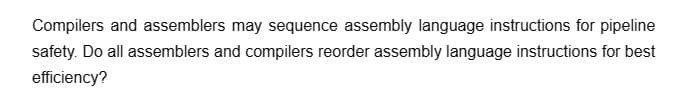 Compilers and assemblers may sequence assembly language instructions for pipeline
safety. Do all assemblers and compilers reorder assembly language instructions for best
efficiency?