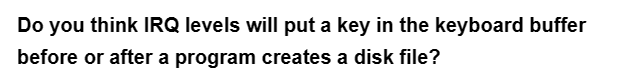 Do you think IRQ levels will put a key in the keyboard buffer
before or after a program creates a disk file?