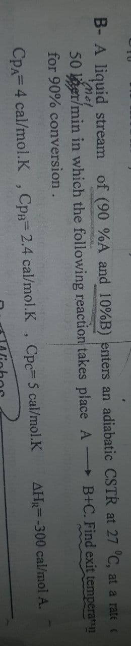 B- A liquid stream of (90 %A and 10%B) enters an adiabatic CSTR at 27 °C, at a rate c
Mol
delbeta
50 gr/min in which the following reaction takes place AB+C. Find exit
for 90% conversion.
temperat
CPA= 4 cal/mol.K, CpB= 2.4 cal/mol.K, Cpc= 5 cal/mol.K
AHR-300 cal/mol A.