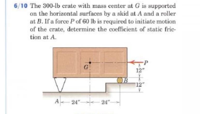 6/10 The 300-lb crate with mass center at G is supported
on the horizontal surfaces by a skid at A and a roller
at B. If a force P of 60 lb is required to initiate motion
of the crate, determine the coefficient of static frie-
tion at A.
G
12"
B
12
A 24" 24"
