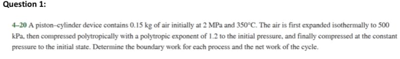 Question 1:
4-20 A piston-cylinder device contains 0.15 kg of air initially at 2 MPa and 350°C. The air is first expanded isothermally to 500
kPa, then compressed polytropically with a polytropic exponent of 1.2 to the initial pressure, and finally compressed at the constant
pressure to the initial state. Determine the boundary work for each process and the network of the cycle.