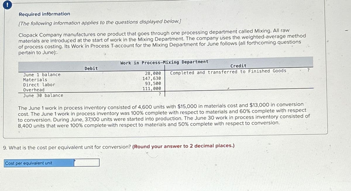 Required information
[The following information applies to the questions displayed below.]
Clopack Company manufactures one product that goes through one processing department called Mixing. All raw
materials are introduced at the start of work in the Mixing Department. The company uses the weighted-average method
of process costing. Its Work in Process T-account for the Mixing Department for June follows (all forthcoming questions
pertain to June):-
June 1 balance
Materials.
Direct labor
Overhead
June 30 balance
Debit
Work in Process-Mixing Department
Cost per equivalent unit
Credit
28,000 Completed and transferred to Finished Goods
147,630
93,500
111,000
?
The June 1 work in process inventory consisted of 4,600 units with $15,000 in materials cost and $13,000 in conversion
cost. The June 1 work in process inventory was 100% complete with respect to materials and 60% complete with respect
to conversion. During June, 37,100 units were started into production. The June 30 work in process inventory consisted of
8,400 units that were 100% complete with respect to materials and 50% complete with respect to conversion.
9. What is the cost per equivalent unit for conversion? (Round your answer to 2 decimal places.)