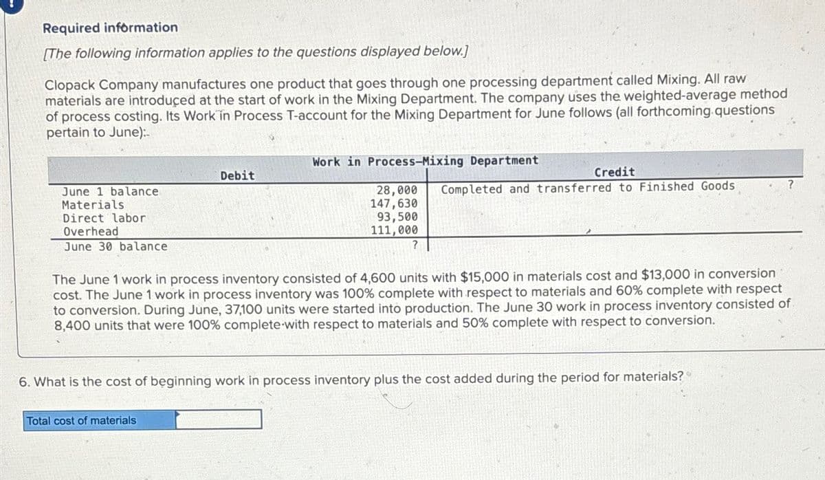 Required information
[The following information applies to the questions displayed below.]
Clopack Company manufactures one product that goes through one processing department called Mixing. All raw
materials are introduced at the start of work in the Mixing Department. The company uses the weighted-average method
of process costing. Its Work in Process T-account for the Mixing Department for June follows (all forthcoming questions
pertain to June):-
June 1 balance
Materials
Direct labor
Overhead
June 30 balance
Debit
Work in Process-Mixing Department
Total cost of materials
Credit
28,000 Completed and transferred to Finished Goods
147,630
93,500
111,000
?
The June 1 work in process inventory consisted of 4,600 units with $15,000 in materials cost and $13,000 in conversion
cost. The June 1 work in process inventory was 100% complete with respect to materials and 60% complete with respect
to conversion. During June, 37,100 units were started into production. The June 30 work in process inventory consisted of
8,400 units that were 100% complete with respect to materials and 50% complete with respect to conversion.
6. What is the cost of beginning work in process inventory plus the cost added during the period for materials?
?