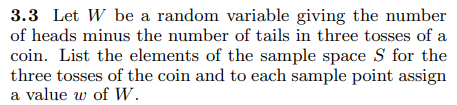 3.3 Let W be a random variable giving the number
of heads minus the number of tails in three tosses of a
coin. List the elements of the sample space S for the
three tosses of the coin and to each sample point assign
a value w of W.