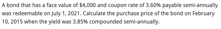 A bond that has a face value of $4,000 and coupon rate of 3.60% payable semi-annually
was redeemable on July 1, 2021. Calculate the purchase price of the bond on February
10, 2015 when the yield was 3.85% compounded semi-annually.