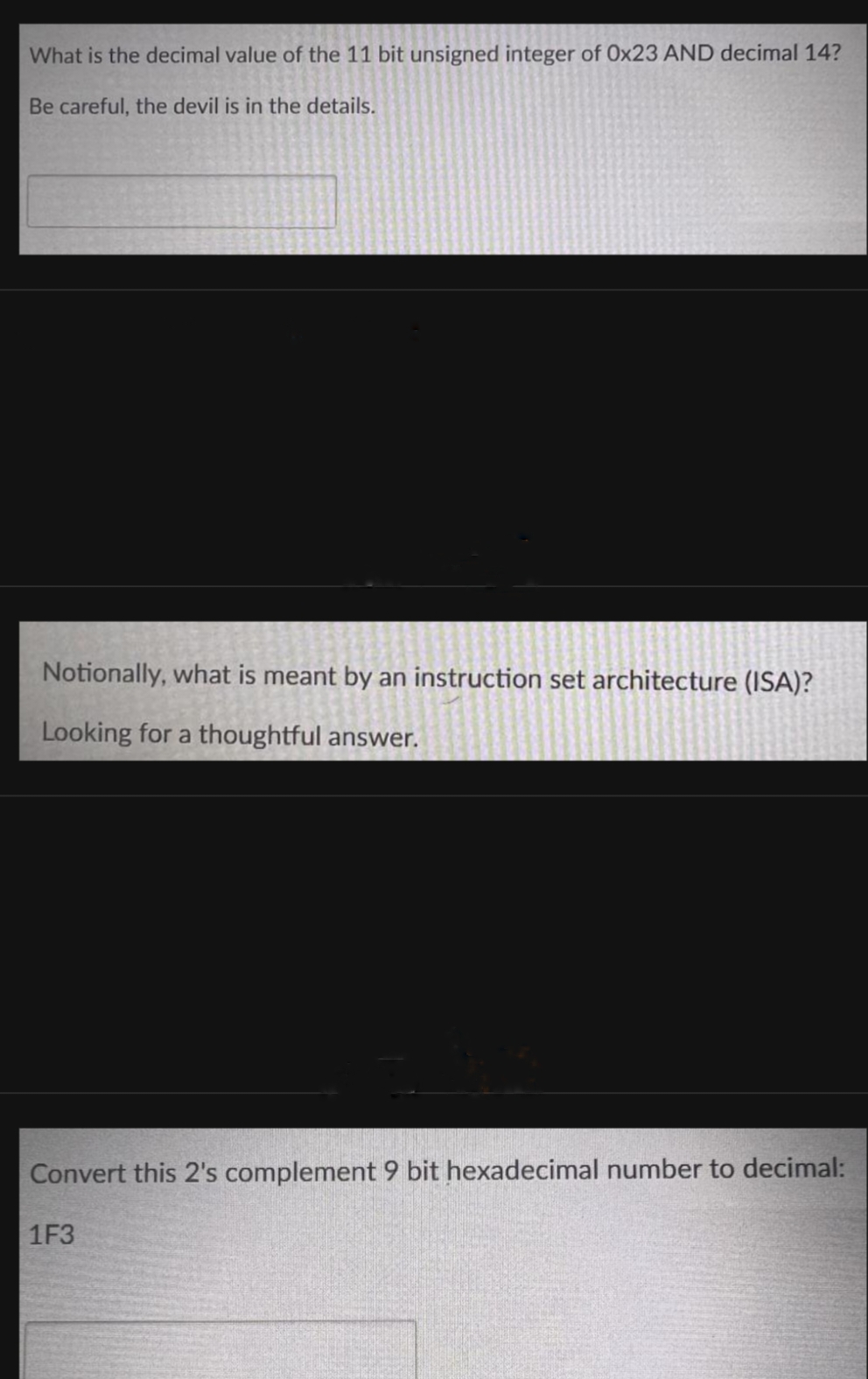 What is the decimal value of the 11 bit unsigned integer of Ox23 AND decimal 14?
Be careful, the devil is in the details.
Notionally, what is meant by an instruction set architecture (ISA)?
Looking for a thoughtful answer.
Convert this 2's complement 9 bit hexadecimal number to decimal:
1F3