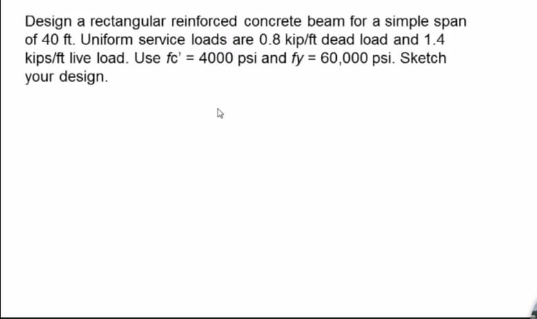 Design a rectangular reinforced concrete beam for a simple span
of 40 ft. Uniform service loads are 0.8 kip/ft dead load and 1.4
kips/ft live load. Use fc' = 4000 psi and fy = 60,000 psi. Sketch
your design.