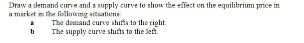 Draw a demand curve and a supply curve to show the effect on the equilibrium price in
a market in the following situations:
The demand curve shifts to the right.
a
b
The supply curve shifts to the left.