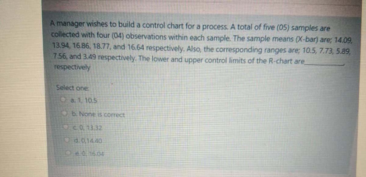 A manager wishes to build a control chart for a process. A total of five (05) samples are
collected with four (04) observations within each sample. The sample means (X-bar) are; 14.09,
13.94. 16.86, 18.77, and 16.64 respectively, Also, the corresponding ranges are; 10.5, 7.73,5.89,
7.56, and 3.49 respectively. The lower and upper control limits of the R-chart are
Select one
Da1.10.5
B.None Is correct
Od.014.40
