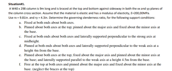 Situation#1.
A W40 x 298 column is 9m long and is braced at the top and bottom against sidesway in both the xx and yy planes of
the column cross section. Assume that the material is elastic and has a modulus of elasticity, E=200,00MPA.
Use rx = 9.81in. and ry = 4.3in. Determine the governing slenderness ratio, for the following support conditions:
a. Fixed at both ends about both axes.
b. Pinned about both axes at the top; pinned about the major axis and fixed about the minor axis at
the base.
c. Fixed at both ends about both axes and laterally supported perpendicular to the strong axis at
midheight.
d. Pinned at both ends about both axes and laterally supported perpendicular to the weak axis at a
height 4m from the base.
e. Pinned about both axes at the top; fixed about the major axis and pinned about the minor axis at
the base; and laterally supported parallel to the weak axis at a height 4.5m from the base.
f. Free at the top at both axes and pinned about the major axis and fixed about the minor axis at the
base. (neglect the braces at the top)
