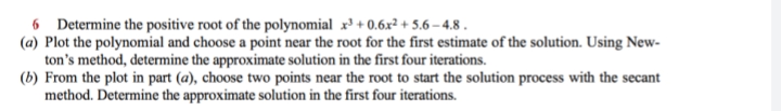 6 Determine the positive root of the polynomial x³ + 0.6x² + 5.6 – 4.8 .
(a) Plot the polynomial and choose a point near the root for the first estimate of the solution. Using New-
ton's method, determine the approximate solution in the first four iterations.
(b) From the plot in part (a), choose two points near the root to start the solution process with the secant
method. Determine the approximate solution in the first four iterations.
