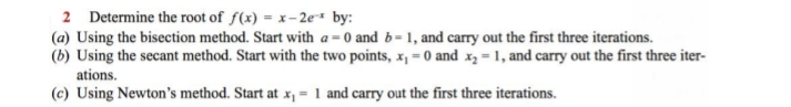 2 Determine the root of f(x) = x- 2e* by:
(a) Using the bisection method. Start with a = 0 and b= 1, and carry out the first three iterations.
(b) Using the secant method. Start with the two points, x¡ = 0 and x, = 1, and carry out the first three iter-
ations.
(c) Using Newton's method. Start at x, = 1 and carry out the first three iterations.
