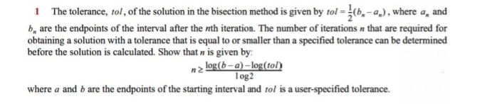 1 The tolerance, tol, of the solution in the bisection method is given by tol = (b, - a,), where a, and
b, are the endpoints of the interval after the nth iteration. The number of iterations n that are required for
obtaining a solution with a tolerance that is equal to or smaller than a specified tolerance can be determined
before the solution is calculated. Show that n is given by:
nz log(b– a) – log(tol)
Tog2
where a and b are the endpoints of the starting interval and tol is a user-specified tolerance.
