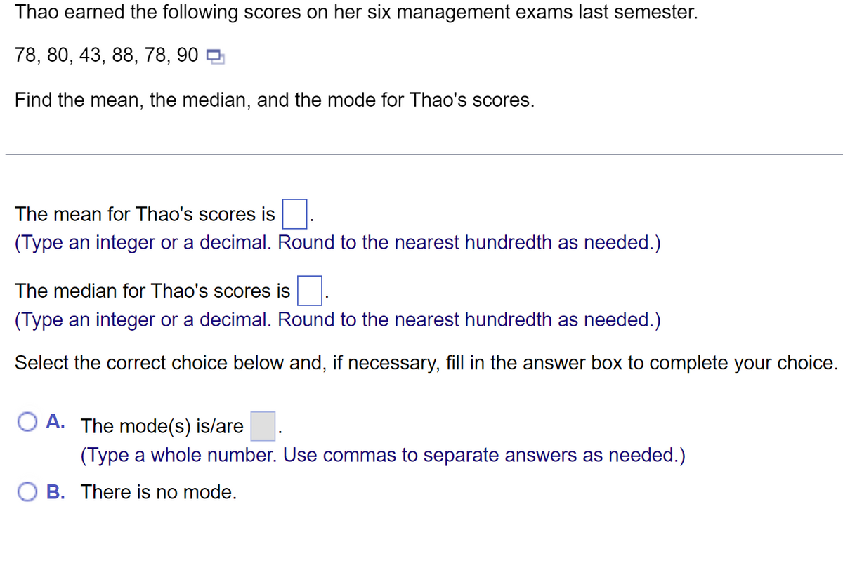 Thao earned the following scores on her six management exams last semester.
78, 80, 43, 88, 78, 90
Find the mean, the median, and the mode for Thao's scores.
The mean for Thao's scores is
(Type an integer or a decimal. Round to the nearest hundredth as needed.)
The median for Thao's scores is
(Type an integer or a decimal. Round to the nearest hundredth as needed.)
Select the correct choice below and, if necessary, fill in the answer box to complete your choice.
OA. The mode(s) is/are
(Type a whole number. Use commas to separate answers as needed.)
B. There is no mode.