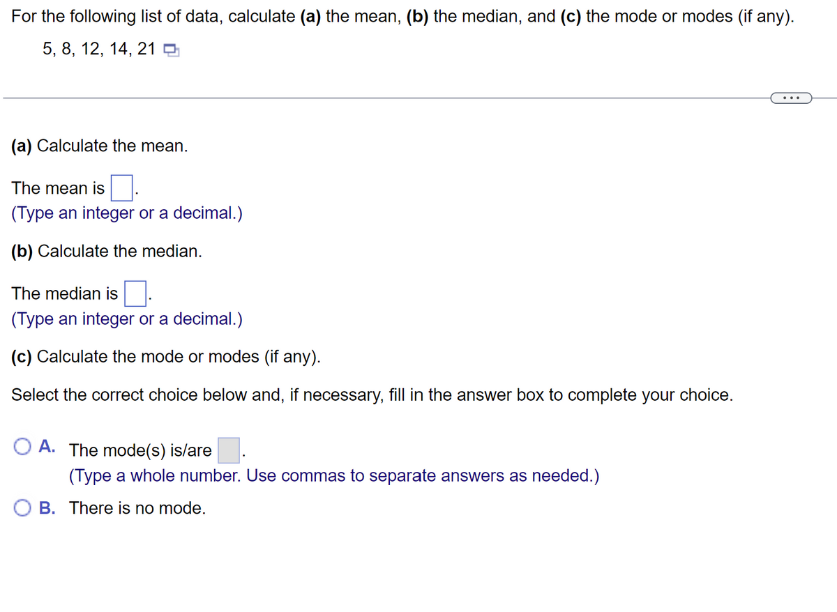 For the following list of data, calculate (a) the mean, (b) the median, and (c) the mode or modes (if any).
5, 8, 12, 14, 21
(a) Calculate the mean.
The mean is
(Type an integer or a decimal.)
(b) Calculate the median.
The median is
(Type an integer or a decimal.)
(c) Calculate the mode or modes (if any).
Select the correct choice below and, if necessary, fill in the answer box to complete your choice.
O A. The mode(s) is/are
(Type a whole number. Use commas to separate answers as needed.)
B. There is no mode.