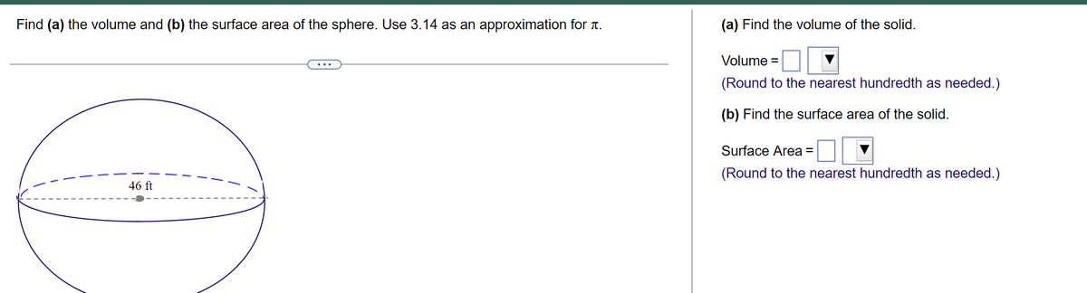 Find (a) the volume and (b) the surface area of the sphere. Use 3.14 as an approximation for à.
46 ft
(a) Find the volume of the solid.
Volume =
(Round to the nearest hundredth as needed.)
(b) Find the surface area of the solid.
Surface Area =
(Round to the nearest hundredth as needed.)