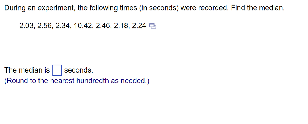 During an experiment, the following times (in seconds) were recorded. Find the median.
2.03, 2.56, 2.34, 10.42, 2.46, 2.18, 2.24
The median is seconds.
(Round to the nearest hundredth as needed.)