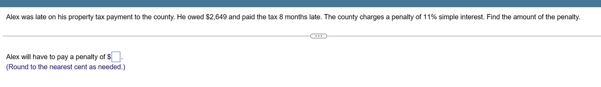 Alex was late on his property tax payment to the county. He owed $2,649 and paid the tax 8 months late. The county charges a penalty of 11% simple interest. Find the amount of the penalty.
Alex will have to pay a penalty of $
(Round to the nearest cent as needed.)