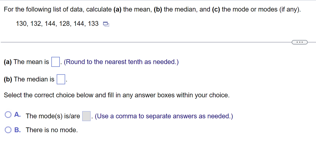 For the following list of data, calculate (a) the mean, (b) the median, and (c) the mode or modes (if any).
130, 132, 144, 128, 144, 133
(a) The mean is
(b) The median is
Select the correct choice below and fill in any answer boxes within your choice.
(Round to the nearest tenth as needed.)
OA. The mode(s) is/are
B. There is no mode.
(Use a comma to separate answers as needed.)