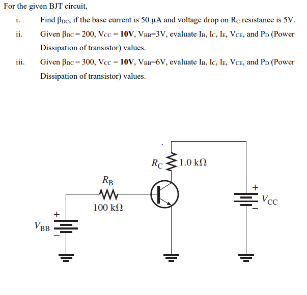 For the given BJT circuit,
i.
Find Bpc, if the base current is 50 µA and voltage drop on Rc resistance is 5V.
ii.
Given Boc = 200, Vcc = 10V, VBB=3V, evaluate In, Ic, Ie, VcE, and Pp (Power
Dissipation of transistor) values.
iii.
Given Boc = 300, Vcc = 10V, VBB=6V, evaluate In, Ic, Ie, Vce, and Pd (Power
Dissipation of transistor) values.
