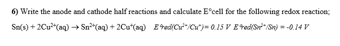 6) Write the anode and cathode half reactions and calculate E°cell for the following redox reaction;
Sn(s) + 2Cu²“(aq) → Sn²*(aq) + 2Cu*(aq) Ered(Cư-/Cu*)= 0.15 V E red(Sr*/Sn) = -0.14 V
