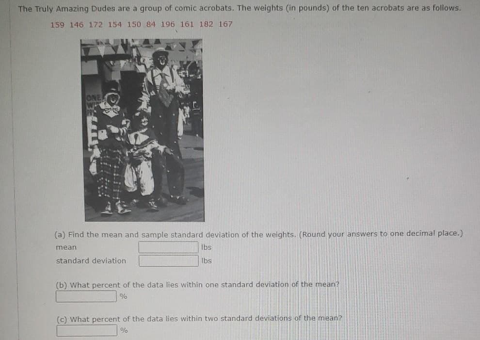 The Truly Amazing Dudes are a group of comic acrobats. The weights (in pounds) of the ten acrobats are as follows.
159 146 172 154 150 84 196 161 182 167
ONE
(a) Find the mean and sample standard deviation of the weights. (Round your answers to one decimal place.)
mean
Ibs
standard deviation
Ibs
(b) What percent of the data lies within one standard deviation of the mean?
%
(c) What percent of the data lies within two standard deviations of the mean?
%
