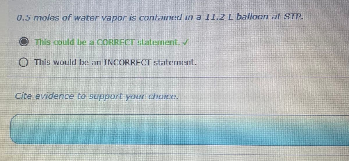 0.5 moles of water vapor is contained in a 11.2 L balloon at STP.
This could be a CORRECT statement. ✓
O This would be an INCORRECT statement.
Cite evidence to support your choice.