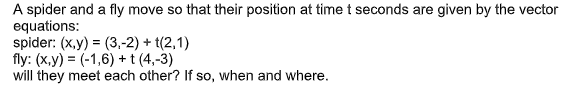 A spider and a fly move so that their position at time t seconds are given by the vector
equations:
spider: (x,y) = (3,-2) + (2,1)
fly: (x,y) = (-1,6) + t (4,-3)
will they meet each other? If so, when and where.