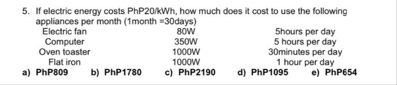 5. If electric energy costs PHP20/kWh, how much does it cost to use the following
appliances per month (1month =30days)
Electric fan
Computer
Oven toaster
80W
5hours per day
5 hours per day
30minutes per day
1 hour per day
e) PhP654
350W
1000W
Flat iron
1000W
a) PhP809
b) PhP1780
c) PhP2190
d) PhP1095
