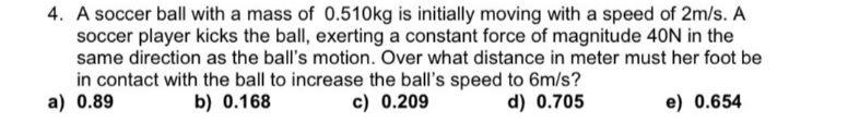 4. A soccer ball with a mass of 0.510kg is initially moving with a speed of 2m/s. A
soccer player kicks the ball, exerting a constant force of magnitude 40N in the
same direction as the ball's motion. Over what distance in meter must her foot be
in contact with the ball to increase the ball's speed to 6m/s?
a) 0.89
b) 0.168
c) 0.209
d) 0.705
e) 0.654
