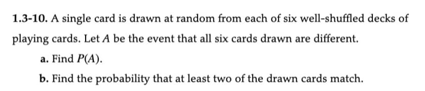 1.3-10. A single card is drawn at random from each of six well-shuffled decks of
playing cards. Let A be the event that all six cards drawn are different.
a. Find P(A).
b. Find the probability that at least two of the drawn cards match.