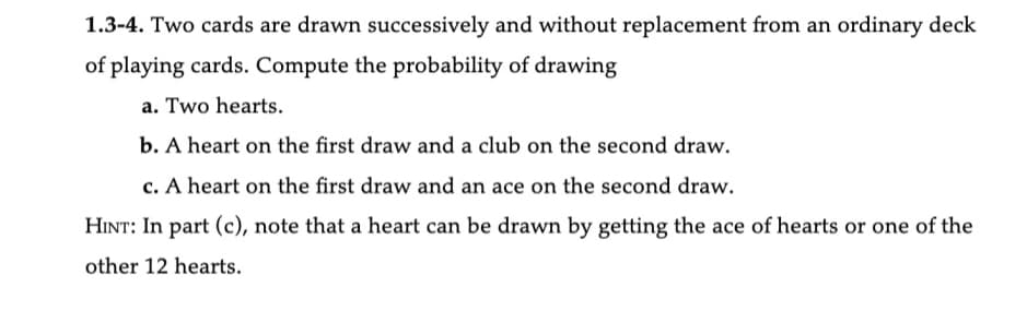 1.3-4. Two cards are drawn successively and without replacement from an ordinary deck
of playing cards. Compute the probability of drawing
a. Two hearts.
b. A heart on the first draw and a club on the second draw.
c. A heart on the first draw and an ace on the second draw.
HINT: In part (c), note that a heart can be drawn by getting the ace of hearts or one of the
other 12 hearts.