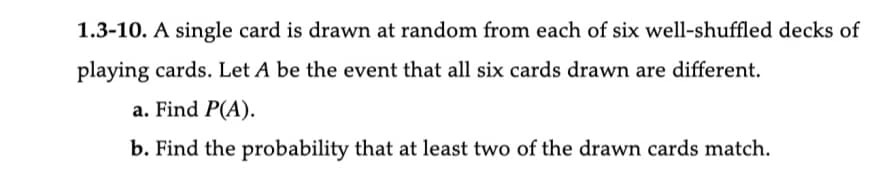 1.3-10. A single card is drawn at random from each of six well-shuffled decks of
playing cards. Let A be the event that all six cards drawn are different.
a. Find P(A).
b. Find the probability that at least two of the drawn cards match.