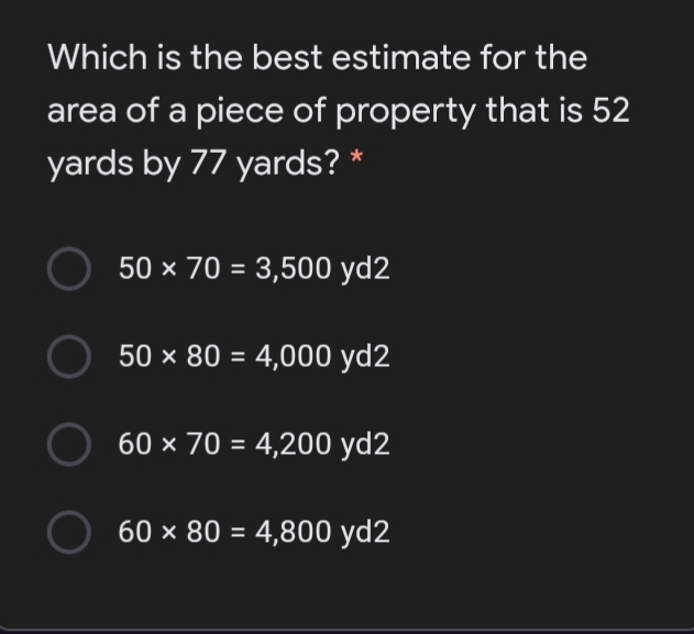 Which is the best estimate for the
area of a piece of property that is 52
yards by 77 yards? *
50 × 70 = 3,500 yd2
50 × 80 = 4,000 yd2
O 60 × 70 = 4,200 yd2
60 × 80 = 4,800 yd2
