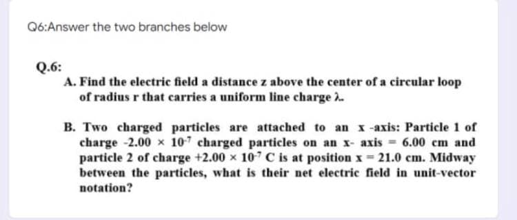 Q6:Answer the two branches below
Q.6:
A. Find the electric field a distance z above the center of a circular loop
of radius r that carries a uniform line charge 2..
B. Two charged particles are attached to an x-axis: Particle 1 of
charge -2.00 x 107 charged particles on an x- axis = 6.00 cm and
particle 2 of charge +2.00 x 107 C is at position x=21.0 cm. Midway
between the particles, what is their net electric field in unit-vector
notation?