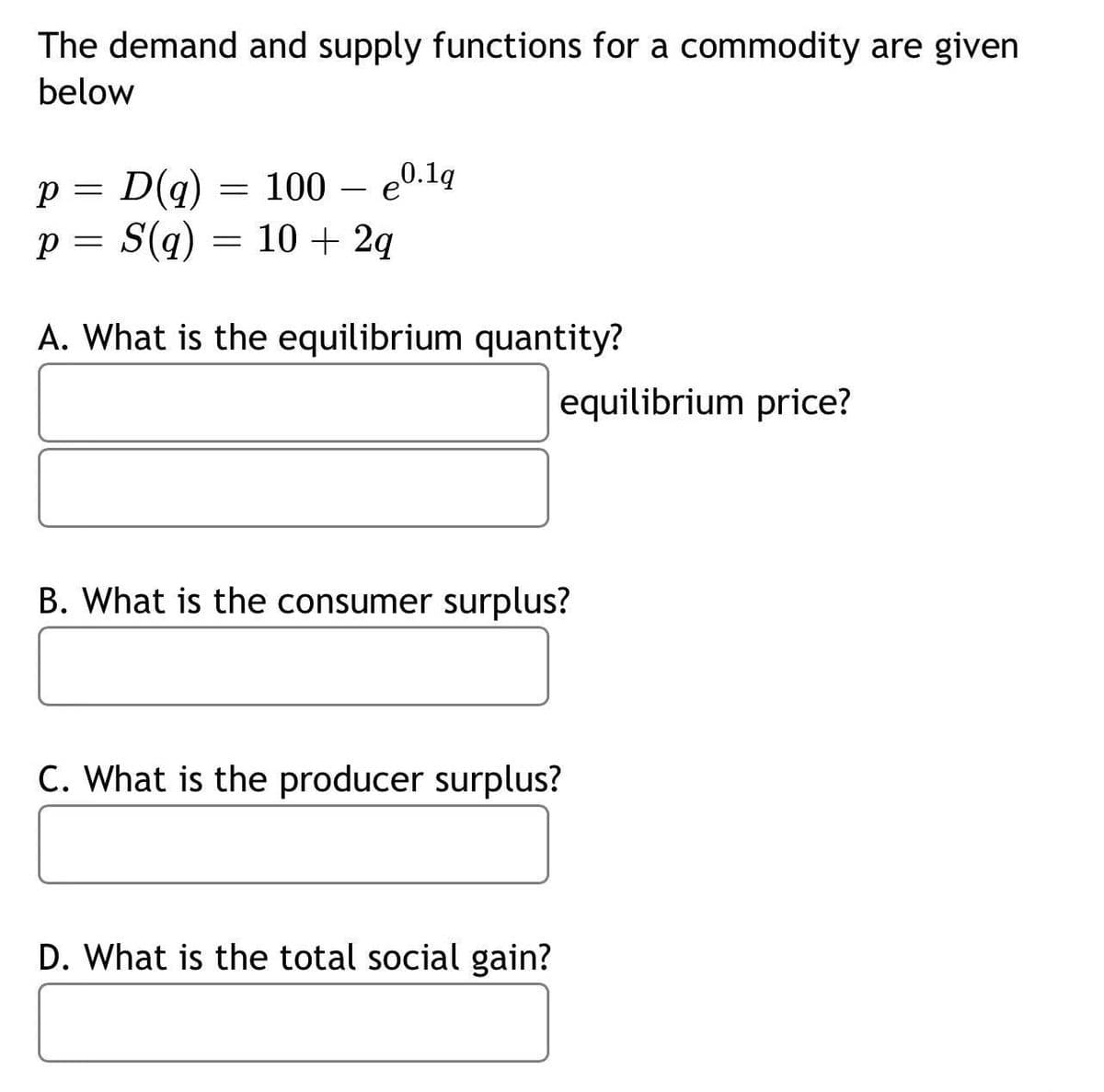 The demand and supply functions for a commodity are given
below
p = D(q) = 100 e0.1q
p = S(q) = 10 + 2q
A. What is the equilibrium quantity?
equilibrium price?
B. What is the consumer surplus?
C. What is the producer surplus?
D. What is the total social gain?