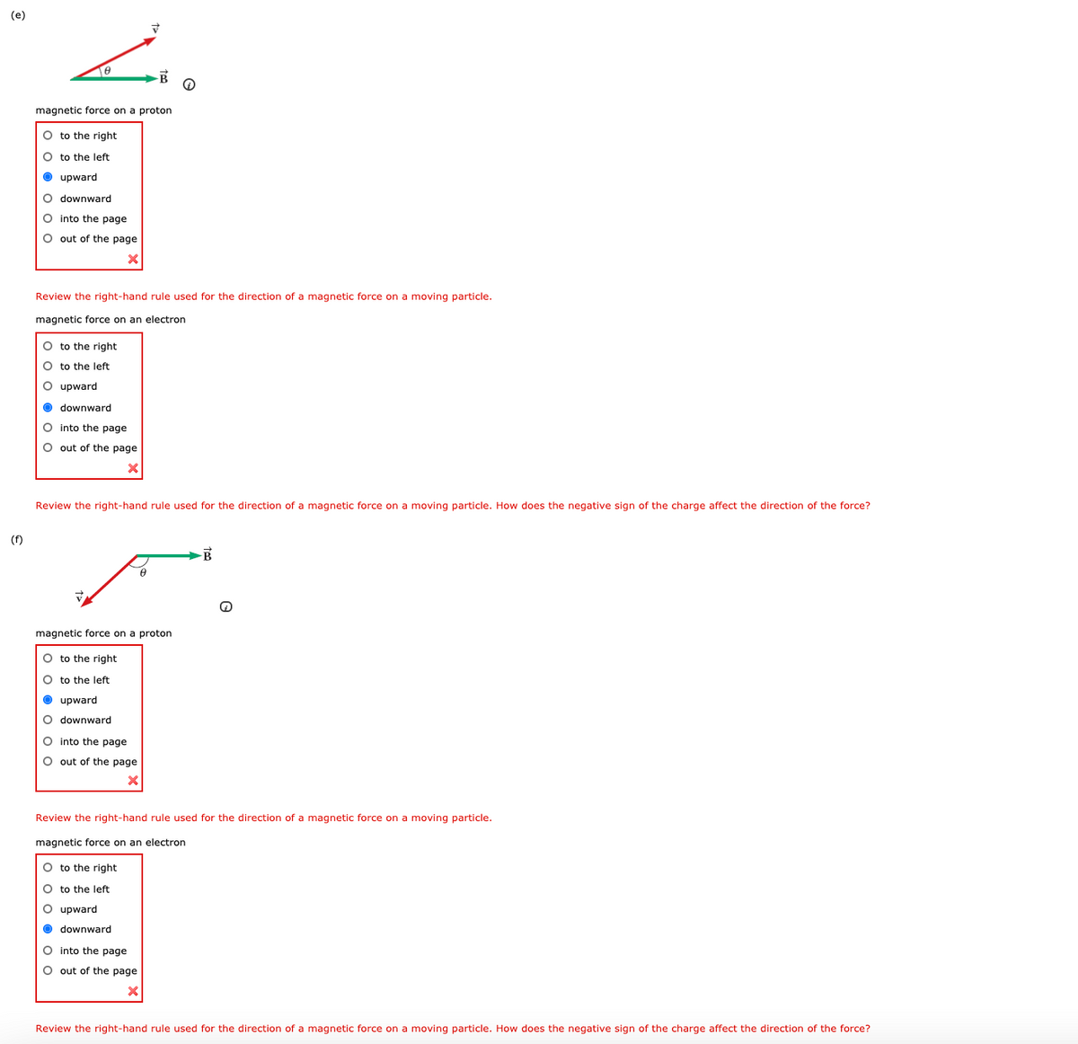 (e)
magnetic force on a proton
O to the right
O to the left
O upward
O downward
O into the page
O out of the page
Review the right-hand rule used for the direction of a magnetic force on a moving particle.
magnetic force on an electron
O to the right
O to the left
O upward
O downward
O into the page
O out of the page
Review the right-hand rule used for the direction of a magnetic force on a moving particle. How does the negative sign of the charge affect the direction of the force?
(f)
magnetic force on a proton
O to the right
O to the left
O upward
O downward
O into the page
O out of the page
Review the right-hand rule used for the direction of a magnetic force on a moving particle.
magnetic force on an electron
O to the right
O to the left
O upward
O downward
O into the page
O out of the page
Review the right-hand rule used for the direction of a magnetic force on a moving particle. How does the negative sign of the charge affect the direction of the force?
