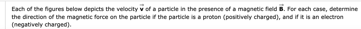 Each of the figures below depicts the velocity v of a particle in the presence of a magnetic field B. For each case, determine
the direction of the magnetic force on the particle if the particle is a proton (positively charged), and if it is an electron
(negatively charged).
