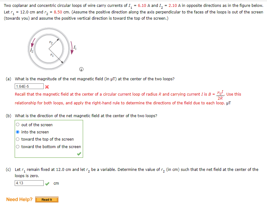 Two coplanar and concentric circular loops of wire carry currents of I, = 6.10 A and I, = 2.10 A in opposite directions as in the figure below.
Let r, = 12.0 cm and r, = 8.50 cm. (Assume the positive direction along the axis perpendicular to the faces of the loops is out of the screen
(towards you) and assume the positive vertical direction is toward the top of the screen.)
(a) What is the magnitude of the net magnetic field (in pT) at the center of the two loops?
1.64E-5
Recall that the magnetic field at the center of a circular current loop of radius R and carrying current I is B = "o. Use this
2R
relationship for both loops, and apply the right-hand rule to determine the directions of the field due to each loop. µT
(b) What is the direction of the net magnetic field at the center of the two loops?
out of the screen
into the screen
toward the top of the screen
toward the bottom of the screen
(c) Let r, remain fixed at 12.0 cm and let r, be a variable. Determine the value of r, (in cm) such that the net field at the center of the
loops is zero.
| 4.13
cm
Need Help?
Read It
