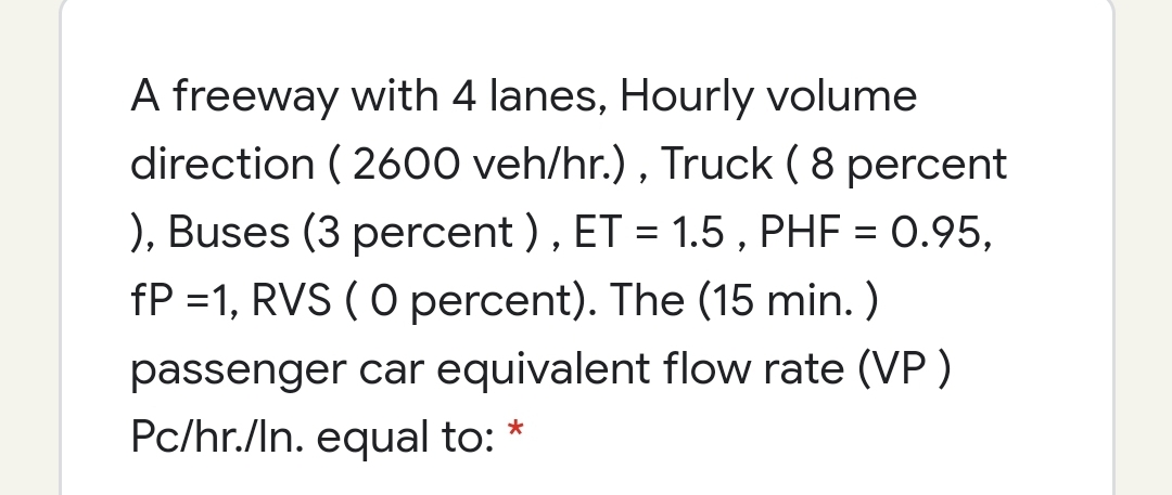 A freeway with 4 lanes, Hourly volume
direction ( 2600 veh/hr.) , Truck ( 8 percent
), Buses (3 percent ), ET = 1.5 , PHF = 0.95,
fP =1, RVS ( O percent). The (15 min. )
passenger car equivalent flow rate (VP)
Pc/hr./In. equal to:
