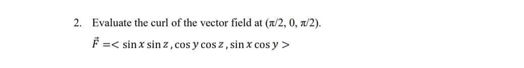 2. Evaluate the curl of the vector field at (π/2, 0, π/2).
F =< sin x sin z, cos y cos z, sin x cos y >