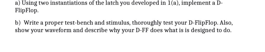 a) Using two instantiations of the latch you developed in 1(a), implement a D-
FlipFlop.
b) Write a proper test-bench and stimulus, thoroughly test your D-FlipFlop. Also,
show your waveform and describe why your D-FF does what is is designed to do.