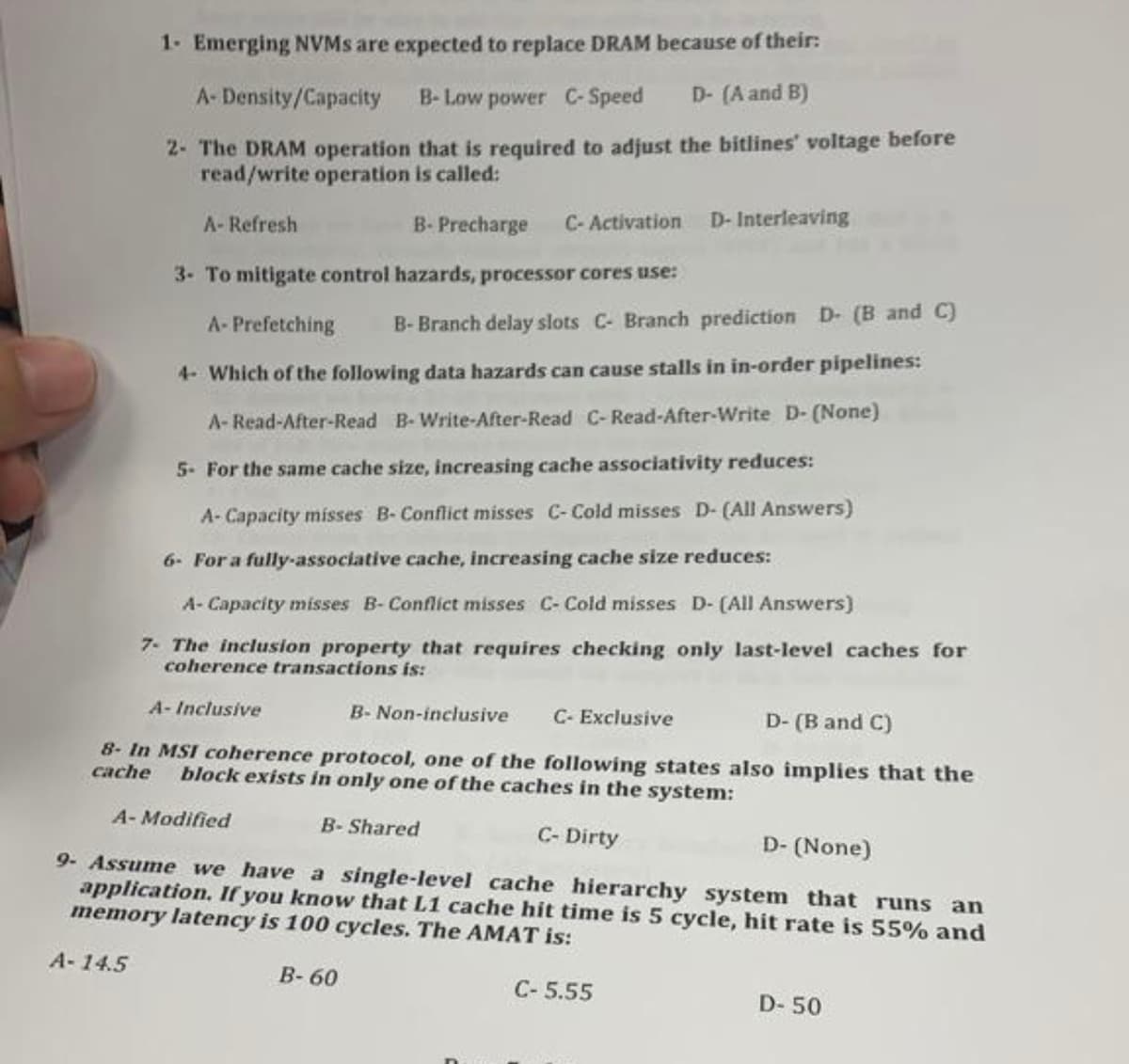 1. Emerging NVMs are expected to replace DRAM because of their:
A-Density/Capacity B-Low power C-Speed D- (A and B)
2- The DRAM operation that is required to adjust the bitlines' voltage before
read/write operation is called:
A- Refresh
B- Precharge C-Activation D- Interleaving
3- To mitigate control hazards, processor cores use:
A- Prefetching B-Branch delay slots C- Branch prediction D- (B and C)
4- Which of the following data hazards can cause stalls in in-order pipelines:
A-Read-After-Read B-Write-After-Read C-Read-After-Write D- (None)
5- For the same cache size, increasing cache associativity reduces:
A- Capacity misses B-Conflict misses C-Cold misses D- (All Answers)
6- For a fully-associative cache, increasing cache size reduces:
A-Capacity misses B-Conflict misses C- Cold misses D- (All Answers)
7- The inclusion property that requires checking only last-level caches for
coherence transactions is:
A-Inclusive
B- Non-inclusive C- Exclusive
D- (B and C)
8- In MSI coherence protocol, one of the following states also implies that the
cache block exists in only one of the caches in the system:
C- Dirty
D- (None)
9- Assume we have a single-level cache hierarchy system that runs an
application. If you know that L1 cache hit time is 5 cycle, hit rate is 55% and
memory latency is 100 cycles. The AMAT is:
A-14.5
A-Modified
B-Shared
B-60
C-5.55
D-50